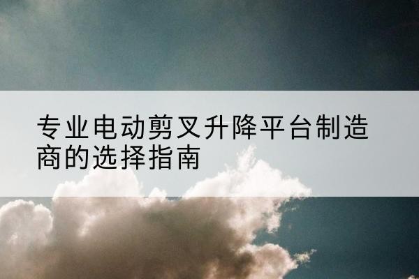 洛阳电动剪叉升降平台厂家-专业电动剪叉升降平台制造商的选择指南