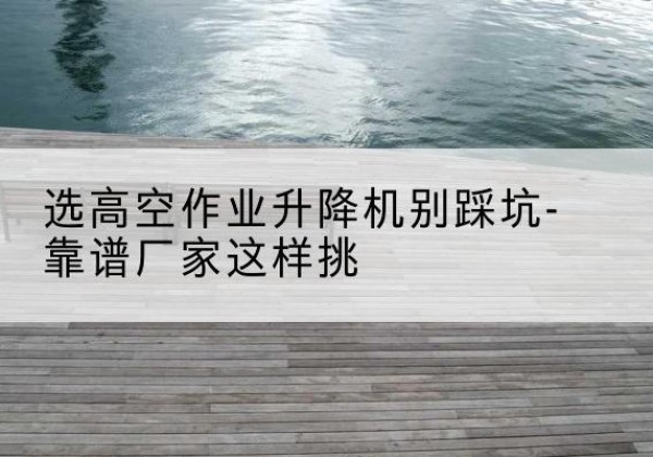 洛阳剪叉式升降机厂家-选高空作业升降机别踩坑-靠谱厂家这样挑