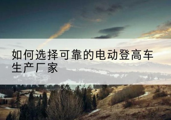 洛阳电动登高车厂家-如何选择可靠的电动登高车生产厂家