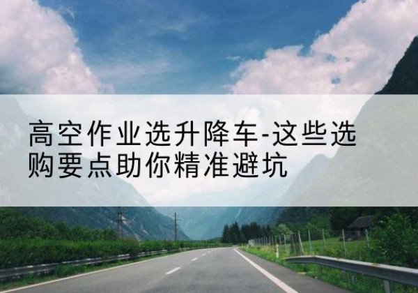 洛阳升降车厂家-高空作业选升降车-这些选购要点助你*避坑