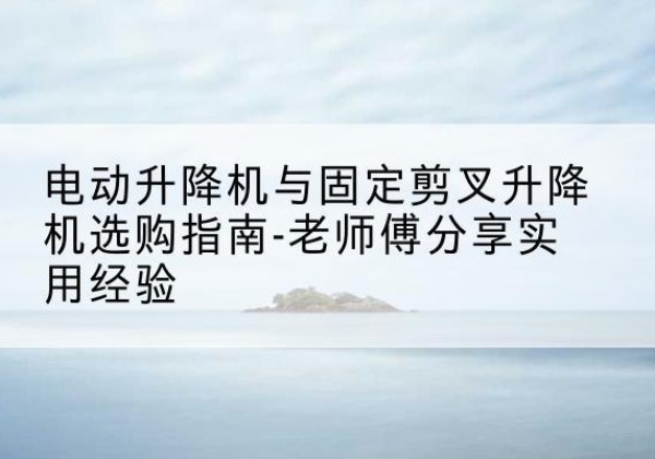 洛阳电动升降机怎么选-电动升降机与固定剪叉升降机选购指南-老师傅分享实用经验