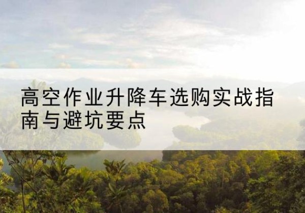 洛阳升降车怎么选-高空作业升降车选购实战指南与避坑要点