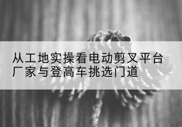 洛阳电动剪叉升降平台厂家-从工地实操看电动剪叉平台厂家与登高车挑选门道