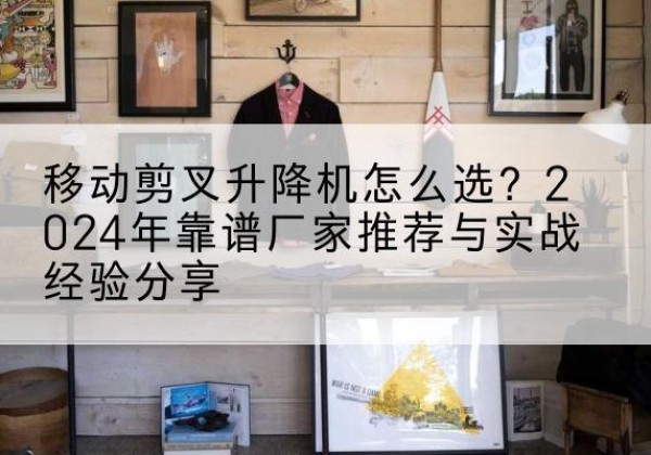 洛阳升降平台厂家推荐-移动剪叉升降机怎么选？2024年靠谱厂家推荐与实战经验分享