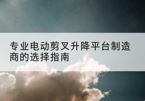 洛阳电动剪叉升降平台厂家-专业电动剪叉升降平台制造商的选择指南
